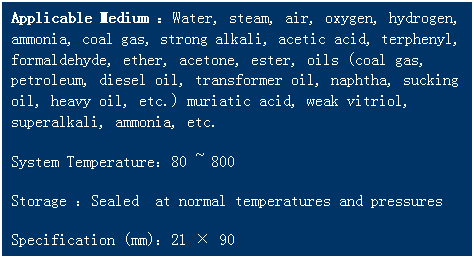 文本框: Applicable Medium ：Water, steam, air, oxygen, hydrogen, ammonia, coal gas, strong alkali, acetic acid, terphenyl, formaldehyde, ether, acetone, ester, oils (coal gas, petroleum, diesel oil, transformer oil, naphtha, sucking oil, heavy oil, etc.) muriatic acid, weak vitriol, superalkali, ammonia, etc. 
System Temperature：80 ~ 800   
Storage ：Sealed  at normal temperatures and pressures
Specification (mm)：21 × 90
