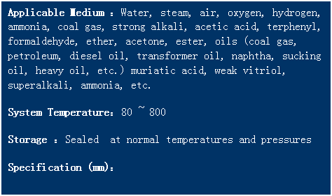 文本框: Applicable Medium ：Water, steam, air, oxygen, hydrogen, ammonia, coal gas, strong alkali, acetic acid, terphenyl, formaldehyde, ether, acetone, ester, oils (coal gas, petroleum, diesel oil, transformer oil, naphtha, sucking oil, heavy oil, etc.) muriatic acid, weak vitriol, superalkali, ammonia, etc. 
System Temperature：80 ~ 800   
Storage ：Sealed  at normal temperatures and pressures
Specification (mm)：
