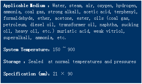 文本框: Applicable Medium ：Water, steam, air, oxygen, hydrogen, ammonia, coal gas, strong alkali, acetic acid, terphenyl, formaldehyde, ether, acetone, ester, oils (coal gas, petroleum, diesel oil, transformer oil, naphtha, sucking oil, heavy oil, etc.) muriatic acid, weak vitriol, superalkali, ammonia, etc. 
System Temperature：150 ~ 900   
Storage ：Sealed  at normal temperatures and pressures
Specification (mm)：21 × 90
